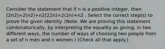 Consider the statement that if n is a positive integer, then (2n2)=2(n2)+n2(22n)=2(2n)+n2 . Select the correct step(s) to prove the given identity. (Note: We are proving this statement combinatorically, by interpreting the equality as giving, in two different ways, the number of ways of choosing two people from a set of n men and n women.) (Check all that apply.)