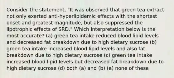 Consider the statement, "It was observed that green tea extract not only exerted anti-hyperlipidemic effects with the shortest onset and greatest magnitude, but also suppressed the lipotrophic effects of SRD." Which interpretation below is the most accurate? (a) green tea intake reduced blood lipid levels and decreased fat breakdown due to high dietary sucrose (b) green tea intake increased blood lipid levels and also fat breakdown due to high dietary sucrose (c) green tea intake increased blood lipid levels but decreased fat breakdown due to high dietary sucrose (d) both (a) and (b) (e) none of these