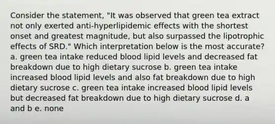 Consider the statement, "It was observed that green tea extract not only exerted anti-hyperlipidemic effects with the shortest onset and greatest magnitude, but also surpassed the lipotrophic effects of SRD." Which interpretation below is the most accurate? a. green tea intake reduced blood lipid levels and decreased fat breakdown due to high dietary sucrose b. green tea intake increased blood lipid levels and also fat breakdown due to high dietary sucrose c. green tea intake increased blood lipid levels but decreased fat breakdown due to high dietary sucrose d. a and b e. none