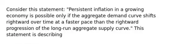 Consider this​ statement: "Persistent inflation in a growing economy is possible only if the aggregate demand curve shifts rightward over time at a faster pace than the rightward progression of the​ long-run aggregate supply​ curve." This statement is describing