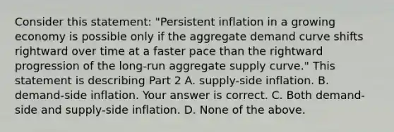 Consider this​ statement: "Persistent inflation in a growing economy is possible only if the aggregate demand curve shifts rightward over time at a faster pace than the rightward progression of the​ long-run aggregate supply​ curve." This statement is describing Part 2 A. ​supply-side inflation. B. ​demand-side inflation. Your answer is correct. C. Both​ demand-side and​ supply-side inflation. D. None of the above.