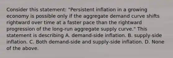 Consider this​ statement: "Persistent inflation in a growing economy is possible only if the aggregate demand curve shifts rightward over time at a faster pace than the rightward progression of the​ long-run aggregate supply​ curve." This statement is describing A. ​demand-side inflation. B. ​supply-side inflation. C. Both​ demand-side and​ supply-side inflation. D. None of the above.