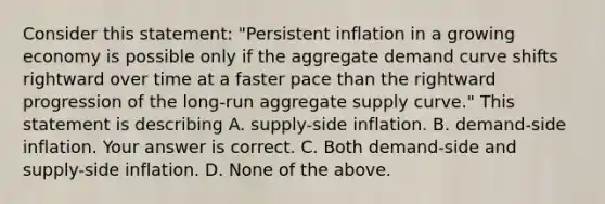 Consider this​ statement: "Persistent inflation in a growing economy is possible only if the aggregate demand curve shifts rightward over time at a faster pace than the rightward progression of the​ long-run aggregate supply​ curve." This statement is describing A. ​supply-side inflation. B. ​demand-side inflation. Your answer is correct. C. Both​ demand-side and​ supply-side inflation. D. None of the above.