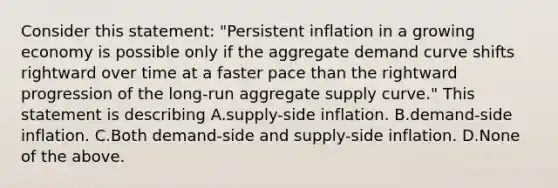 Consider this​ statement: "Persistent inflation in a growing economy is possible only if the aggregate demand curve shifts rightward over time at a faster pace than the rightward progression of the​ long-run aggregate supply​ curve." This statement is describing A.supply-side inflation. B.demand-side inflation. C.Both​ demand-side and​ supply-side inflation. D.None of the above.