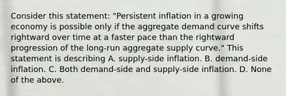 Consider this​ statement: "Persistent inflation in a growing economy is possible only if the aggregate demand curve shifts rightward over time at a faster pace than the rightward progression of the​ long-run aggregate supply​ curve." This statement is describing A. ​supply-side inflation. B. ​demand-side inflation. C. Both​ demand-side and​ supply-side inflation. D. None of the above.