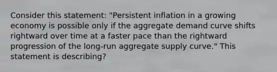 Consider this​ statement: "Persistent inflation in a growing economy is possible only if the aggregate demand curve shifts rightward over time at a faster pace than the rightward progression of the​ long-run aggregate supply​ curve." This statement is describing?