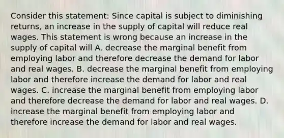 Consider this​ statement: Since capital is subject to diminishing​ returns, an increase in the supply of capital will reduce real wages. This statement is wrong because an increase in the supply of capital will A. decrease the marginal benefit from employing labor and therefore decrease the demand for labor and real wages. B. decrease the marginal benefit from employing labor and therefore increase the demand for labor and real wages. C. increase the marginal benefit from employing labor and therefore decrease the demand for labor and real wages. D. increase the marginal benefit from employing labor and therefore increase the demand for labor and real wages.