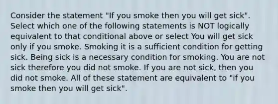 Consider the statement "If you smoke then you will get sick". Select which one of the following statements is NOT logically equivalent to that conditional above or select You will get sick only if you smoke. Smoking it is a sufficient condition for getting sick. Being sick is a necessary condition for smoking. You are not sick therefore you did not smoke. If you are not sick, then you did not smoke. All of these statement are equivalent to "if you smoke then you will get sick".