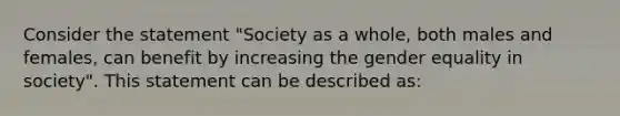 Consider the statement "Society as a whole, both males and females, can benefit by increasing the gender equality in society". This statement can be described as: