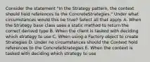 Consider the statement "In the Strategy pattern, the context should hold references to the ConcreteStrategies." Under what circumstances would this be true? Select all that apply. A. When the Strategy base class uses a static method to return the correct derived type B. When the client is tasked with deciding which strategy to use C. When using a Factory object to create Strategies D. Under no circumstances should the Context hold references to the ConcreteStrategies E. When the context is tasked with deciding which strategy to use