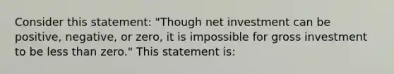 Consider this statement: "Though net investment can be positive, negative, or zero, it is impossible for gross investment to be less than zero." This statement is: