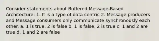 Consider statements about Buffered Message-Based Architecture: 1. It is a type of data centric 2. Message producers and Message consumers only communicate synchronously each other. a. 1 is true, 2 is false b. 1 is false, 2 is true c. 1 and 2 are true d. 1 and 2 are false