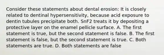 Consider these statements about dental erosion: It is closely related to dentinal hypersensitivity, because acid exposure to dentin tubules precipitate both. SnF2 treats it by depositing a protective layer on the enamel pellicle surface. A. The first statement is true, but the second statement is false. B. The first statement is false, but the second statement is true. C. Both statements are true. D. Both statements are false