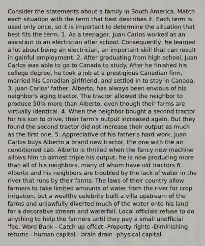 Consider the statements about a family in South America. Match each situation with the term that best describes it. Each term is used only once, so it is important to determine the situation that best fits the term. 1. As a teenager, Juan Carlos worked as an assistant to an electrician after school. Consequently, he learned a lot about being an electrician, an important skill that can result in gainful employment. 2. After graduating from high school, Juan Carlos was able to go to Canada to study. After he finished his college degree, he took a job at a prestigious Canadian firm, married his Canadian girlfriend, and settled in to stay in Canada. 3. Juan Carlos' father, Alberto, has always been envious of his neighbor's aging tractor. The tractor allowed the neighbor to produce 50% more than Alberto, even though their farms are virtually identical. 4. When the neighbor bought a second tractor for his son to drive, their farm's output increased again. But they found the second tractor did not increase their output as much as the first one. 5. Appreciative of his father's hard work, Juan Carlos buys Alberto a brand new tractor, the one with the air conditioned cab. Alberto is thrilled when the fancy new machine allows him to almost triple his output; he is now producing more than all of his neighbors, many of whom have old tractors 6. Alberto and his neighbors are troubled by the lack of water in the river that runs by their farms. The laws of their country allow farmers to take limited amounts of water from the river for crop irrigation, but a wealthy celebrity built a villa upstream of the farms and unlawfully diverted much of the water onto his land for a decorative stream and waterfall. Local officials refuse to do anything to help the farmers until they pay a small unofficial 'fee. Word Bank - Catch up effect -Property rights -Diminishing returns - human capital - brain drain -physical capital