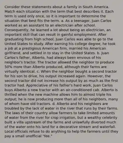 Consider these statements about a family in South America. Match each situation with the term that best describes it. Each term is used only once, so it is important to determine the situation that best fits the term. a. As a teenager, Juan Carlos worked as an assistant to an electrician after school. Consequently, he learned a lot about being an electrician, an important skill that can result in gainful employment. After graduating from high school, Juan Carlos was able to go to the United States to study. After earning his college degree, he took a job at a prestigious American firm, married his American girlfriend, and settled in to stay in the United States. b. Juan Carlos's father, Alberto, had always been envious of his neighbor's tractor. The tractor allowed the neighbor to produce 50% more than Alberto produced, although their farms are virtually identical. c. When the neighbor bought a second tractor for his son to drive, his output increased again. However, the second tractor did not increase his output by as much as the first tractor had. Appreciative of his father's hard work, Juan Carlos buys Alberto a new tractor with an air‑conditioned cab. Alberto is thrilled when the new machine allows him to almost triple his output; he is now producing more than all of his neighbors, many of whom have old tractors. d. Alberto and his neighbors are troubled by the lack of water in the river that runs by their farms. The laws of their country allow farmers to take limited amounts of water from the river for crop irrigation, but a wealthy celebrity built a villa upstream of the farms and unlawfully diverted much of the water onto his land for a decorative stream and waterfall. Local officials refuse to do anything to help the farmers until they pay a small unofficial "fee."