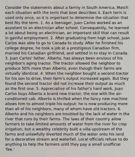 Consider the statements about a family in South America. Match each situation with the term that best describes it. Each term is used only once, so it is important to determine the situation that best fits the term. 1. As a teenager, Juan Carlos worked as an assistant to an electrician after school. Consequently, he learned a lot about being an electrician, an important skill that can result in gainful employment. 2. After graduating from high school, Juan Carlos was able to go to Canada to study. After he finished his college degree, he took a job at a prestigious Canadian firm, married his Canadian girlfriend, and settled in to stay in Canada. 3. Juan Carlos' father, Alberto, has always been envious of his neighbor's aging tractor. The tractor allowed the neighbor to produce 50% more than Alberto, even though their farms are virtually identical. 4. When the neighbor bought a second tractor for his son to drive, their farm's output increased again. But they found the second tractor did not increase their output as much as the first one. 5. Appreciative of his father's hard work, Juan Carlos buys Alberto a brand new tractor, the one with the air-conditioned cab. Alberto is thrilled when the fancy new machine allows him to almost triple his output; he is now producing more than all of his neighbors, many of whom have old tractors. 6. Alberto and his neighbors are troubled by the lack of water in the river that runs by their farms. The laws of their country allow farmers to take limited amounts of water from the river for crop irrigation, but a wealthy celebrity built a villa upstream of the farms and unlawfully diverted much of the water onto his land for a decorative stream and waterfall. Local officials refuse to do anything to help the farmers until they pay a small unofficial 'fee.'