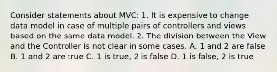 Consider statements about MVC: 1. It is expensive to change data model in case of multiple pairs of controllers and views based on the same data model. 2. The division between the View and the Controller is not clear in some cases. A. 1 and 2 are false B. 1 and 2 are true C. 1 is true, 2 is false D. 1 is false, 2 is true