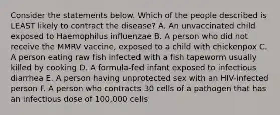 Consider the statements below. Which of the people described is LEAST likely to contract the disease? A. An unvaccinated child exposed to Haemophilus influenzae B. A person who did not receive the MMRV vaccine, exposed to a child with chickenpox C. A person eating raw fish infected with a fish tapeworm usually killed by cooking D. A formula-fed infant exposed to infectious diarrhea E. A person having unprotected sex with an HIV-infected person F. A person who contracts 30 cells of a pathogen that has an infectious dose of 100,000 cells