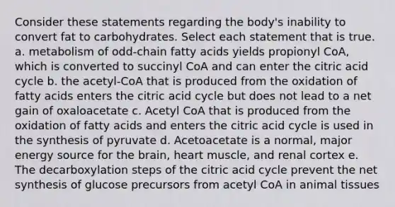 Consider these statements regarding the body's inability to convert fat to carbohydrates. Select each statement that is true. a. metabolism of odd-chain fatty acids yields propionyl CoA, which is converted to succinyl CoA and can enter the citric acid cycle b. the acetyl-CoA that is produced from the oxidation of fatty acids enters the citric acid cycle but does not lead to a net gain of oxaloacetate c. Acetyl CoA that is produced from the oxidation of fatty acids and enters the citric acid cycle is used in the synthesis of pyruvate d. Acetoacetate is a normal, major energy source for the brain, heart muscle, and renal cortex e. The decarboxylation steps of the citric acid cycle prevent the net synthesis of glucose precursors from acetyl CoA in animal tissues