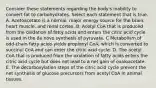 Consider these statements regarding the body's inability to convert fat to carbohydrates. Select each statement that is true. A. Acetoacetate is a normal, major energy source for the brain, heart muscle, and renal cortex. B. Acetyl CoA that is produced from the oxidation of fatty acids and enters the citric acid cycle is used in the de novo synthesis of pyruvate. C Metabolism of odd-chain fatty acids yields propionyl CoA, which is converted to succinyl CoA and can enter the citric acid cycle. D. The acetyl CoA that is produced from the oxidation of fatty acids enters the citric acid cycle but does not lead to a net gain of oxaloacetate. E. The decarboxylation steps of the citric acid cycle prevent the net synthesis of glucose precursors from acetyl CoA in animal tissues.