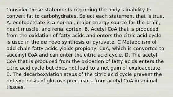 Consider these statements regarding the body's inability to convert fat to carbohydrates. Select each statement that is true. A. Acetoacetate is a normal, major energy source for the brain, heart muscle, and renal cortex. B. Acetyl CoA that is produced from the oxidation of fatty acids and enters the citric acid cycle is used in the de novo synthesis of pyruvate. C Metabolism of odd-chain fatty acids yields propionyl CoA, which is converted to succinyl CoA and can enter the citric acid cycle. D. The acetyl CoA that is produced from the oxidation of fatty acids enters the citric acid cycle but does not lead to a net gain of oxaloacetate. E. The decarboxylation steps of the citric acid cycle prevent the net synthesis of glucose precursors from acetyl CoA in animal tissues.