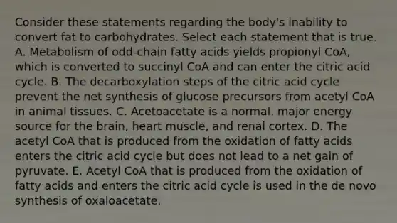 Consider these statements regarding the body's inability to convert fat to carbohydrates. Select each statement that is true. A. Metabolism of odd-chain fatty acids yields propionyl CoA, which is converted to succinyl CoA and can enter the citric acid cycle. B. The decarboxylation steps of the citric acid cycle prevent the net synthesis of glucose precursors from acetyl CoA in animal tissues. C. Acetoacetate is a normal, major energy source for <a href='https://www.questionai.com/knowledge/kLMtJeqKp6-the-brain' class='anchor-knowledge'>the brain</a>, heart muscle, and renal cortex. D. The acetyl CoA that is produced from the oxidation of fatty acids enters the citric acid cycle but does not lead to a net gain of pyruvate. E. Acetyl CoA that is produced from the oxidation of fatty acids and enters the citric acid cycle is used in the de novo synthesis of oxaloacetate.