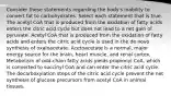 Consider these statements regarding the body's inability to convert fat to carbohydrates. Select each statement that is true. The acetyl CoA that is produced from the oxidation of fatty acids enters the citric acid cycle but does not lead to a net gain of pyruvate. Acetyl CoA that is produced from the oxidation of fatty acids and enters the citric acid cycle is used in the de novo synthesis of oxaloacetate. Acetoacetate is a normal, major energy source for the brain, heart muscle, and renal cortex. Metabolism of odd-chain fatty acids yields propionyl CoA, which is converted to succinyl CoA and can enter the citric acid cycle. The decarboxylation steps of the citric acid cycle prevent the net synthesis of glucose precursors from acetyl CoA in animal tissues.