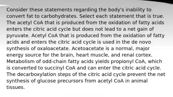 Consider these statements regarding the body's inability to convert fat to carbohydrates. Select each statement that is true. The acetyl CoA that is produced from the oxidation of fatty acids enters the citric acid cycle but does not lead to a net gain of pyruvate. Acetyl CoA that is produced from the oxidation of fatty acids and enters the citric acid cycle is used in the de novo synthesis of oxaloacetate. Acetoacetate is a normal, major energy source for the brain, heart muscle, and renal cortex. Metabolism of odd-chain fatty acids yields propionyl CoA, which is converted to succinyl CoA and can enter the citric acid cycle. The decarboxylation steps of the citric acid cycle prevent the net synthesis of glucose precursors from acetyl CoA in animal tissues.