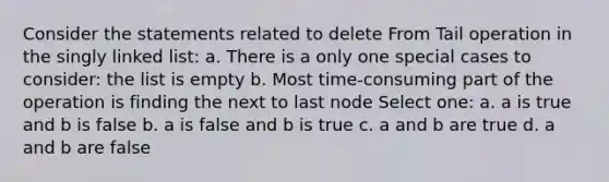 Consider the statements related to delete From Tail operation in the singly linked list: a. There is a only one special cases to consider: the list is empty b. Most time-consuming part of the operation is finding the next to last node Select one: a. a is true and b is false b. a is false and b is true c. a and b are true d. a and b are false