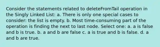 Consider the statements related to deleteFromTail operation in the Singly Linked List: a. There is only one special cases to consider: the list is empty. b. Most time-consuming part of the operation is finding the next to last node. Select one: a. a is false and b is true. b. a and b are false c. a is true and b is false. d. a and b are true.