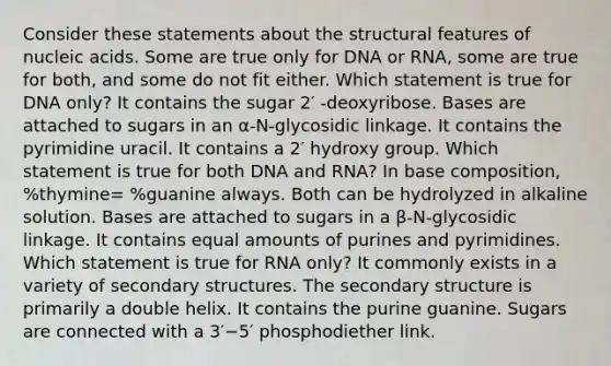 Consider these statements about the structural features of nucleic acids. Some are true only for DNA or RNA, some are true for both, and some do not fit either. Which statement is true for DNA only? It contains the sugar 2′ ‑deoxyribose. Bases are attached to sugars in an α‑N‑glycosidic linkage. It contains the pyrimidine uracil. It contains a 2′ hydroxy group. Which statement is true for both DNA and RNA? In base composition, %thymine= %guanine always. Both can be hydrolyzed in alkaline solution. Bases are attached to sugars in a β‑N‑glycosidic linkage. It contains equal amounts of purines and pyrimidines. Which statement is true for RNA only? It commonly exists in a variety of secondary structures. The secondary structure is primarily a double helix. It contains the purine guanine. Sugars are connected with a 3′−5′ phosphodiether link.