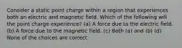 Consider a static point charge within a region that experiences both an electric and magnetic field. Which of the following will the point charge experience? (a) A force due to the electric field. (b) A force due to the magnetic field. (c) Both (a) and (b) (d) None of the choices are correct