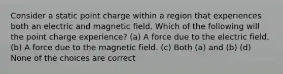 Consider a static point charge within a region that experiences both an electric and magnetic field. Which of the following will the point charge experience? (a) A force due to the electric field. (b) A force due to the magnetic field. (c) Both (a) and (b) (d) None of the choices are correct