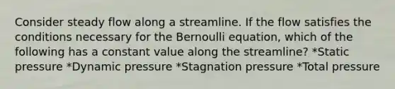 Consider steady flow along a streamline. If the flow satisfies the conditions necessary for the Bernoulli equation, which of the following has a constant value along the streamline? *Static pressure *Dynamic pressure *Stagnation pressure *Total pressure