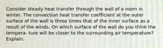 Consider steady heat transfer through the wall of a room in winter. The convection heat transfer coefficient at the outer surface of the wall is three times that of the inner surface as a result of the winds. On which surface of the wall do you think the tempera- ture will be closer to the surrounding air temperature? Explain.