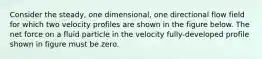 Consider the steady, one dimensional, one directional flow field for which two velocity profiles are shown in the figure below. The net force on a fluid particle in the velocity fully-developed profile shown in figure must be zero.