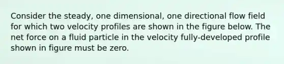 Consider the steady, one dimensional, one directional flow field for which two velocity profiles are shown in the figure below. The net force on a fluid particle in the velocity fully-developed profile shown in figure must be zero.