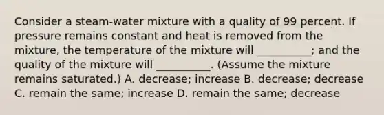 Consider a steam-water mixture with a quality of 99 percent. If pressure remains constant and heat is removed from the mixture, the temperature of the mixture will __________; and the quality of the mixture will __________. (Assume the mixture remains saturated.) A. decrease; increase B. decrease; decrease C. remain the same; increase D. remain the same; decrease