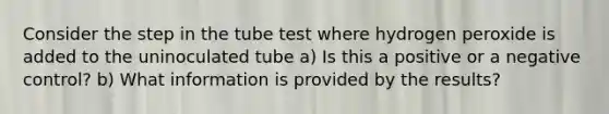 Consider the step in the tube test where hydrogen peroxide is added to the uninoculated tube a) Is this a positive or a negative control? b) What information is provided by the results?