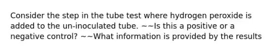 Consider the step in the tube test where hydrogen peroxide is added to the un-inoculated tube. ~~Is this a positive or a negative control? ~~What information is provided by the results