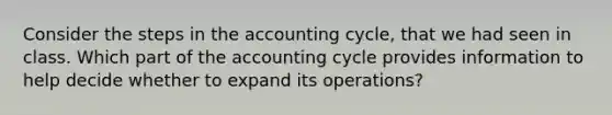 Consider the steps in the accounting cycle, that we had seen in class. Which part of the accounting cycle provides information to help decide whether to expand its operations?