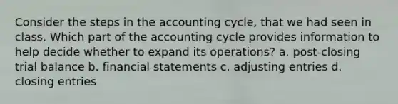 Consider the steps in the accounting cycle, that we had seen in class. Which part of the accounting cycle provides information to help decide whether to expand its operations? a. post-closing trial balance b. financial statements c. adjusting entries d. closing entries