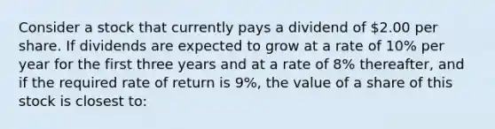 Consider a stock that currently pays a dividend of 2.00 per share. If dividends are expected to grow at a rate of 10% per year for the first three years and at a rate of 8% thereafter, and if the required rate of return is 9%, the value of a share of this stock is closest to: