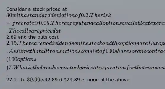 Consider a stock priced at 30 with a standard deviation of 0.3. The risk-free rate is 0.05. There are put and call options available at exercise prices of 30 and a time to expiration of six months. The calls are priced at2.89 and the puts cost 2.15. There are no dividends on the stock and the options are European. Assume that all transactions consist of 100 shares or one contract (100 options) 7. What is the breakeven stock price at expiration for the transaction described in problem 6? a.27.11 b. 30.00 c.32.89 d 29.89 e. none of the above