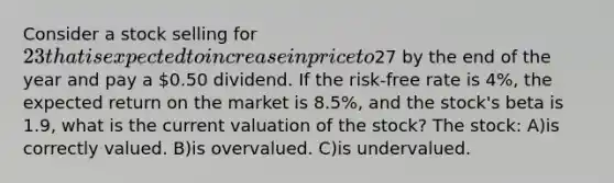 Consider a stock selling for 23 that is expected to increase in price to27 by the end of the year and pay a 0.50 dividend. If the risk-free rate is 4%, the expected return on the market is 8.5%, and the stock's beta is 1.9, what is the current valuation of the stock? The stock: A)is correctly valued. B)is overvalued. C)is undervalued.