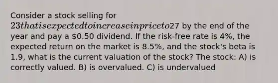 Consider a stock selling for 23 that is expected to increase in price to27 by the end of the year and pay a 0.50 dividend. If the risk-free rate is 4%, the expected return on the market is 8.5%, and the stock's beta is 1.9, what is the current valuation of the stock? The stock: A) is correctly valued. B) is overvalued. C) is undervalued