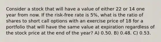 Consider a stock that will have a value of either 22 or 14 one year from now. If the risk-free rate is 5%, what is the ratio of shares to short call options with an exercise price of 18 for a portfolio that will have the same value at expiration regardless of the stock price at the end of the year? A) 0.50. B) 0.48. C) 0.53.