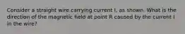 Consider a straight wire carrying current I, as shown. What is the direction of the magnetic field at point R caused by the current I in the wire?