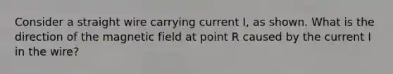 Consider a straight wire carrying current I, as shown. What is the direction of the magnetic field at point R caused by the current I in the wire?