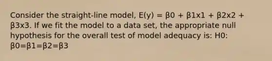 Consider the straight-line model, E(y) = β0 + β1x1 + β2x2 + β3x3. If we fit the model to a data set, the appropriate null hypothesis for the overall test of model adequacy is: H0: β0=β1=β2=β3